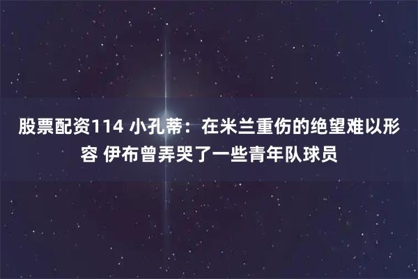 股票配资114 小孔蒂：在米兰重伤的绝望难以形容 伊布曾弄哭了一些青年队球员