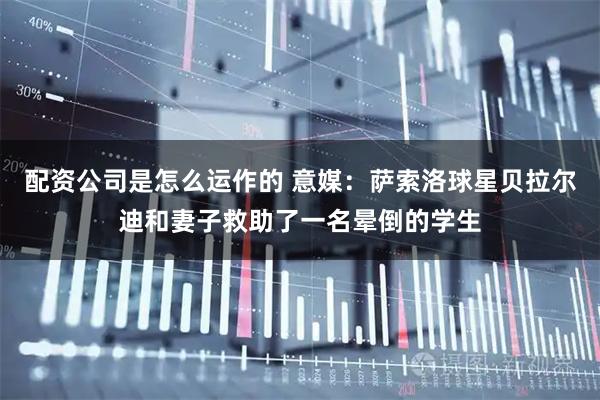 配资公司是怎么运作的 意媒：萨索洛球星贝拉尔迪和妻子救助了一名晕倒的学生