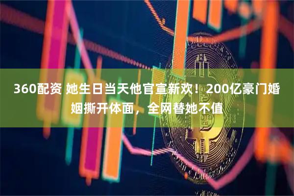 360配资 她生日当天他官宣新欢！200亿豪门婚姻撕开体面，全网替她不值