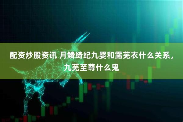 配资炒股资讯 月鳞绮纪九婴和露芜衣什么关系，九芜至尊什么鬼
